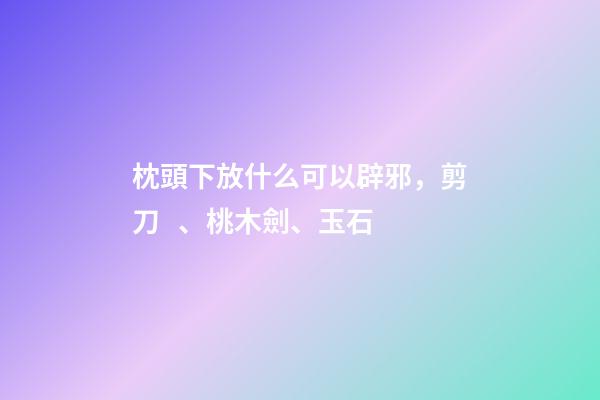 枕頭下放什么可以辟邪，剪刀、桃木劍、玉石